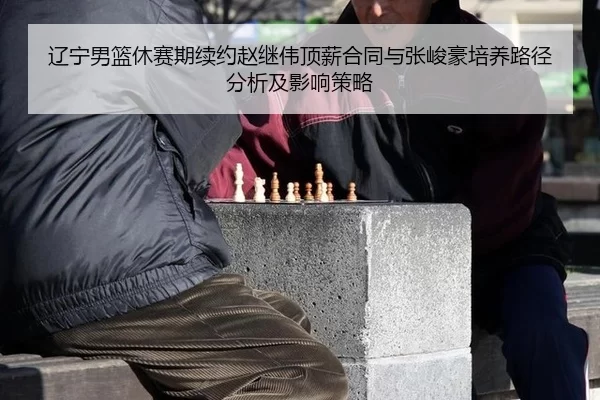 辽宁男篮休赛期续约赵继伟顶薪合同与张峻豪培养路径分析及影响策略